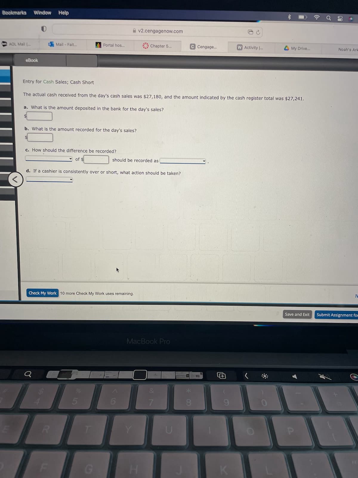 Bookmarks Window
AOL Mail (...
eBook
Help
Mail - Fait...
b. What is the amount recorded for the day's sales?
c. How should the difference be recorded?
Portal hos...
of
R
188
Entry for Cash Sales; Cash Short
The actual cash received from the day's cash sales was $27,180, and the amount indicated by the cash register total was $27,241.
a. What is the amount deposited in the bank for the day's sales?
Check My Work 10 more Check My Work uses remaining.
d. If a cashier is consistently over or short, what action should be taken?
T
v2.cengagenow.com
should be recorded as
Chapter 5...
Y
MacBook Pro
H
27
C Cengage...
U
* 00
B
SC
K
W Activity I...
My Drive...
Noah's Ark
N
Save and Exit Submit Assignment for
1