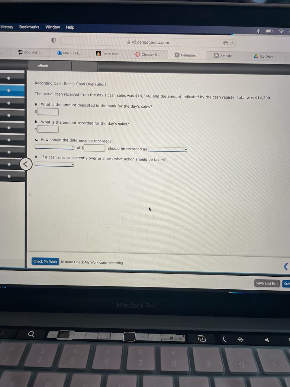 History
Bookmarks Window
AOL Mail (...
eBook
Q
U
Help
Mail - Fait...
Portal hos..
b. What is the amount recorded for the day's sales?
How should the difference be recorded?
of
v2.cengagenow.com
Chapter 5...
Check My Work 10 more Check My Work uses remaining.
should be recorded as
Recording Cash Sales; Cash Over/Short
The actual cash received from the day's cash sales was $14,346, and the amount indicated by the cash register total was $14,300.
a. What is the amount deposited in the bank for the day's sales?
d. If a cashier is consistently over or short, what action should be taken?
C Cengage...
MacBook Pro
8
JC
4+1
W Activity I...
My Drive..
<₁
Save and Exit Sub