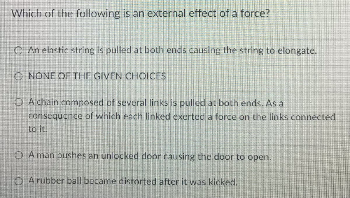 Which of the following is an external effect of a force?
O An elastic string is pulled at both ends causing the string to elongate.
O NONE OF THE GIVEN CHOICES
O A chain composed of several links is pulled at both ends. As a
consequence of which each linked exerted a force on the links connected
to it.
O A man pushes an unlocked door causing the door to open.
O A rubber ball became distorted after it was kicked.
