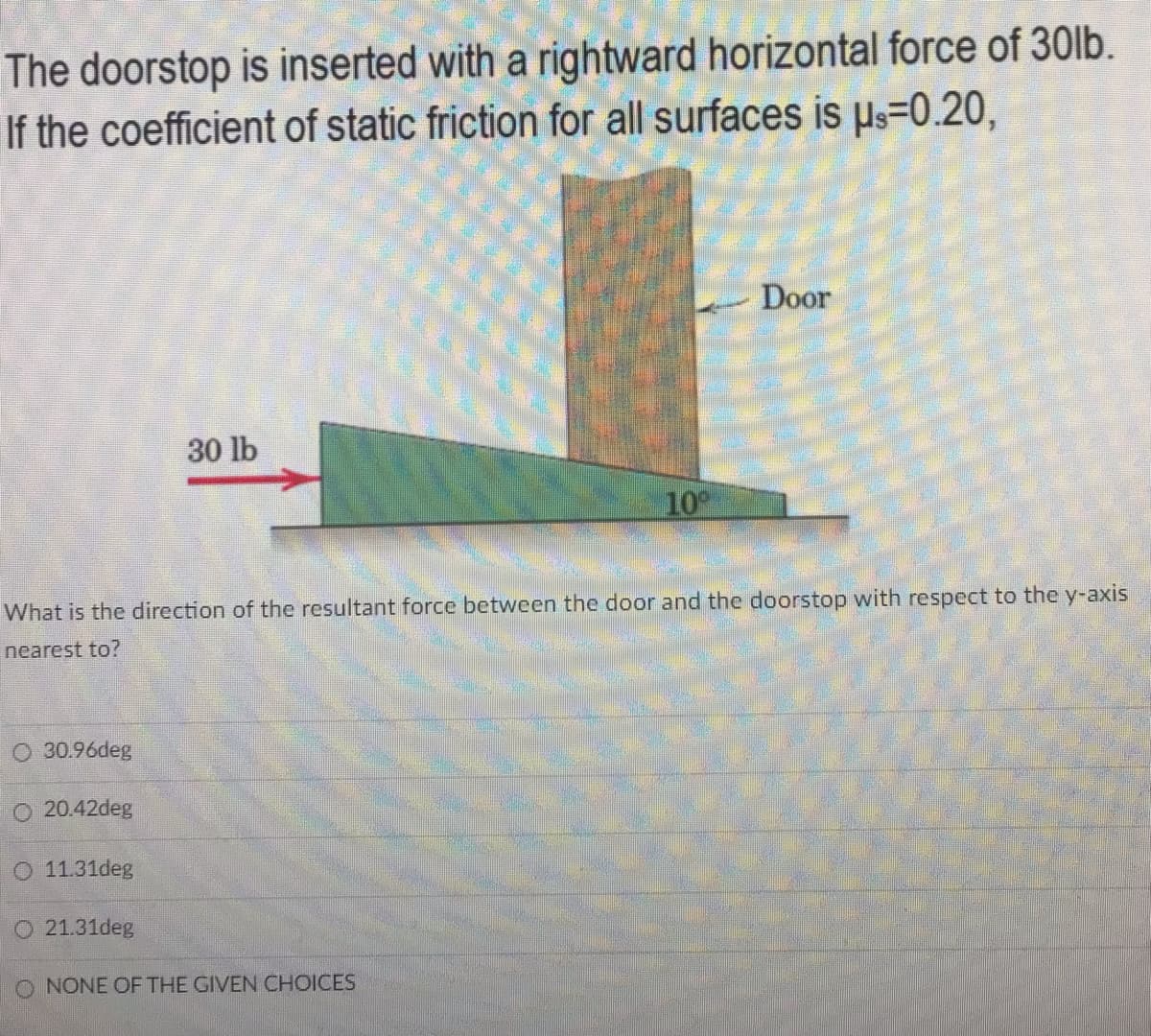 The doorstop is inserted with a rightward horizontal force of 30lb.
If the coefficient of static friction for all surfaces is Us=0.20,
Door
30 lb
10
What is the direction of the resultant force between the door and the doorstop with respect to the y-axis
nearest to?
O 30.96deg
O 20.42deg
O 11.31deg
21.31deg
O NONE OF THE GIVEN CHOICES
