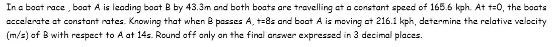 In a boat race, boat A is leading boat B by 43.3m and both boats are travelling at a constant speed of 165.6 kph. At t=0, the boats
accelerate at constant rates. Knowing that when B passes A, t=8s and boat A is moving at 216.1 kph, determine the relative velocity
(m/s) of B with respect to A at 14s. Round off only on the final answer expressed in 3 decimal places.