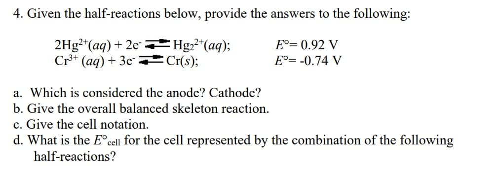 4. Given the half-reactions
below, provide the answers to the following:
2Hg2+ (aq) + 2e
Cr³+ (aq) + 3e-
Hg₂²+ (aq);
Cr(s);
Eº= 0.92 V
E°= -0.74 V
a. Which is considered the anode? Cathode?
b. Give the overall balanced skeleton reaction.
c. Give the cell notation.
d. What is the Eᵒcell for the cell represented by the combination of the following
half-reactions?