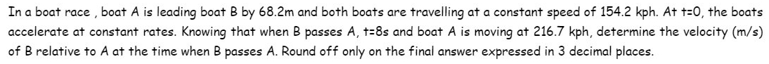 In a boat race, boat A is leading boat B by 68.2m and both boats are travelling at constant speed of 154.2 kph. At t=0, the boats
accelerate at constant rates. Knowing that when B passes A, +=8s and boat A is moving at 216.7 kph, determine the velocity (m/s)
of B relative to A at the time when B passes A. Round off only on the final answer expressed in 3 decimal places.