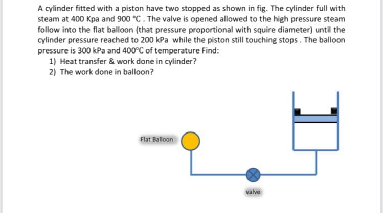 A cylinder fitted with a piston have two stopped as shown in fig. The cylinder full with
steam at 400 Kpa and 900 °C. The valve is opened allowed to the high pressure steam
follow into the flat balloon (that pressure proportional with squire diameter) until the
cylinder pressure reached to 200 kPa while the piston still touching stops. The balloon
pressure is 300 kPa and 400°C of temperature Find:
1) Heat transfer & work done in cylinder?
2) The work done in balloon?
Flat Balloon
valve
