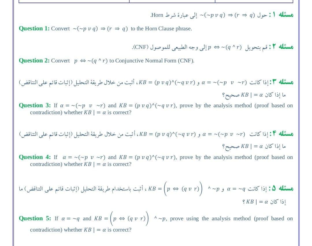 مسئله 1: حول o q( )q= (r p~( = إلى عبارة شرط Horn.
Question 1: Convert (~p v q) = (r = q) to the Horn Clause phrase.
مسئله ۲: قم بتحويل p = (q )^r إلى وجه الطبيعي ل لموصول )CNF(.
Question 2: Convert p e ~(g ^r) to Conjunctive Normal Form (CNF).
مسئله ۳: إذا كانت )~rp_v~(~ = « و = (p KB، )rvq)^(~q v أثبت من خلال طريقة التحليل )إثبات قائم على التناقض(
ما إذا كان = | KB صحيح؟
Question 3: If a = ~(~p v ~r) and KB = (p vq)^(~qvr), prove by the analysis method (proof based on
contradiction) whether KB | = a is correct?
مسئله ۴: إذا كانت )rp~( = « و = KB، (pvq)^(q )vrأثبت من خلال طريقة التحليل )إثبات قائم على التناقض(
ما إذا كان KB | = a صحيح؟
Question 4: If a = ~(~p v ~r) and KB = (p v q)^(~q vr), prove by the analysis method (proof based on
contradiction) whether KB | = a is correct?
KB = p (r = (q ، أثبت باستخدام طريقة التحليل )إثبات قائم على التناقض( ما
Lo
^~pg a = ~q iS 1:0 lim
S KB | = a s5 1s!
Question 5: If a = ~q and KB = ( p
(q vr)
p, prove using the analysis method (proof based on
contradiction) whether KB | = a is correct?
