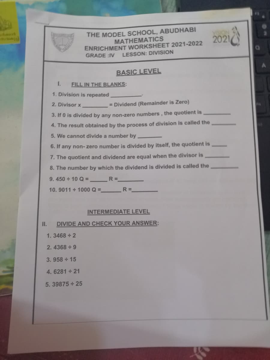 THE MODEL SCHOOL, ABUDHABI
MATHEMATICS
ENRICHMENT WORKSHEET 2021-2022
2021
GRADE :IV
LESSON: DIVISION
BASIC LEVEL
1.
FILL IN THE BLANKS:
1. Division is repeated
2. Divisor x
= Dividend (Remainder is Zero)
3. If 0 is divided by any non-zero numbers, the quotient is
4. The result obtained by the process of division is called the
5. We cannot divide a number by.
6. If any non- zero number is divided by itself, the quotient is
7. The quotient and dividend are equal when the divisor is
8. The number by which the dividend is divided is called the
9.450 10 Q =
R =
10. 9011 + 1000 Q =
R =
INTERMEDIATE LEVEL
I.
DIVIDE AND CHECK YOUR ANSWER:
1.3468 + 2
2. 4368 + 9
3. 958 15
4. 6281 + 21
5. 39875 + 25

