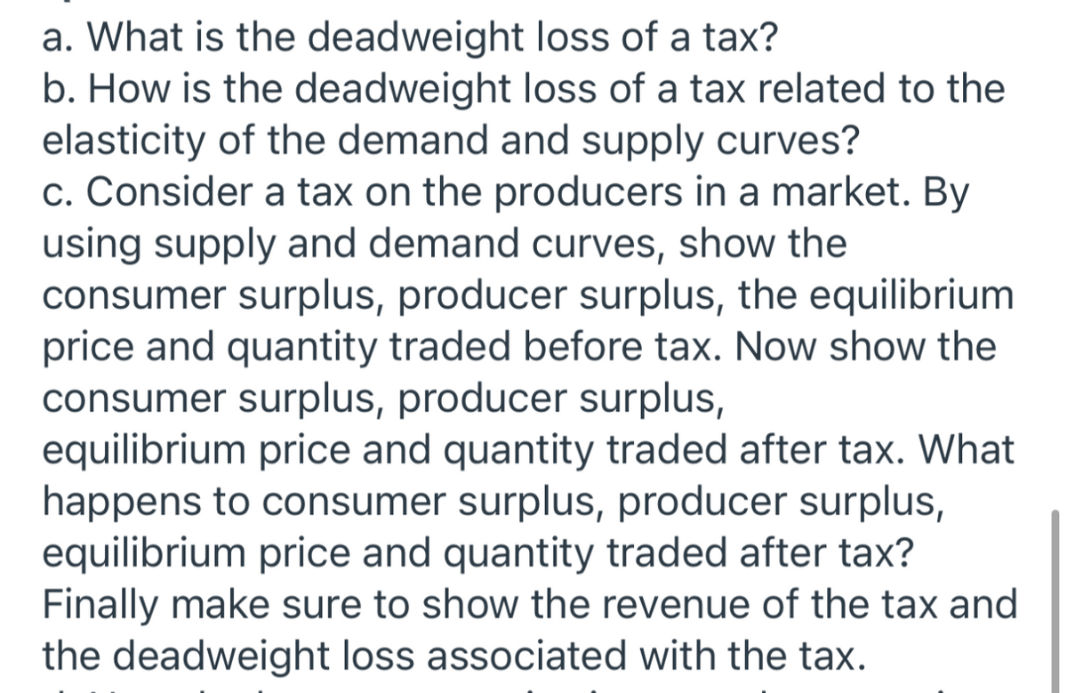 a. What is the deadweight loss of a tax?
b. How is the deadweight loss of a tax related to the
elasticity of the demand and supply curves?
c. Consider a tax on the producers in a market. By
using supply and demand curves, show the
consumer surplus, producer surplus, the equilibrium
price and quantity traded before tax. Now show the
consumer surplus, producer surplus,
equilibrium price and quantity traded after tax. What
happens to consumer surplus, producer surplus,
equilibrium price and quantity traded after tax?
Finally make sure to show the revenue of the tax and
the deadweight loss associated with the tax.
