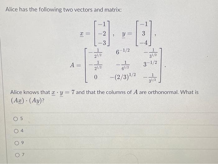 Alice has the following two vectors and matrix:
0 5
O
4
O
x
6
A =
-
-2
-3
21/2
2¹/2
0
2 y =
6-1/2
6¹/2
-(2/3)¹/2
Alice knows that x y = 7 and that the columns of A are orthonormal. What is
(Ax). (Ay)?
3
31/2
3-1/2
- 31/12