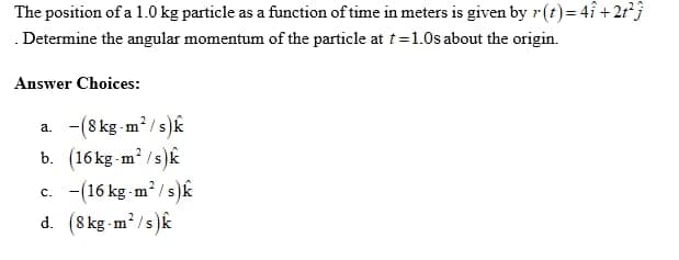 The position of a 1.0 kg particle as a function of time in meters is given by r(t) = 41 +2t²3
Determine the angular momentum of the particle at t=1.0s about the origin.
Answer Choices:
a. -(8 kg-m²/s)k
b. (16kg-m²/s)k
c. (16 kg-m²/s)k
d. (8 kg-m²/s)k