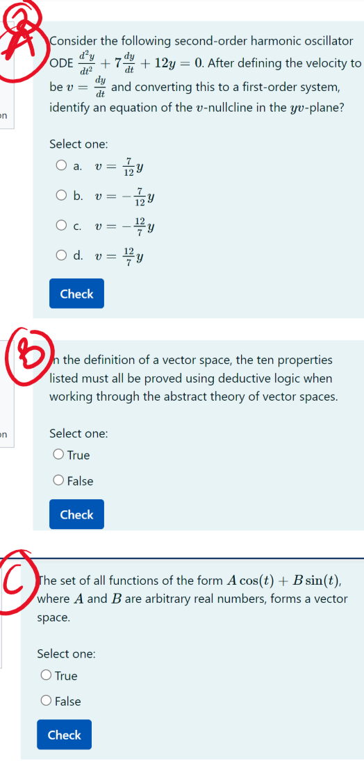 on
on
O
Consider the following second-order harmonic oscillator
d²y
ODE +7+12y = 0. After defining the velocity to
dt²
dy
be v = and converting this to a first-order system,
dt
identify an equation of the v-nullcline in the yv-plane?
Select one:
O a. V=
O b. 22=-
О с.
O d.
Check
Check
V =
Select one:
O True
O False
Ly
V=-
n the definition of a vector space, the ten properties
listed must all be proved using deductive logic when
working through the abstract theory of vector spaces.
Check
y
-1/y
y
Select one:
O True
O False
The set of all functions of the form A cos(t) + B sin(t),
where A and B are arbitrary real numbers, forms a vector
space.