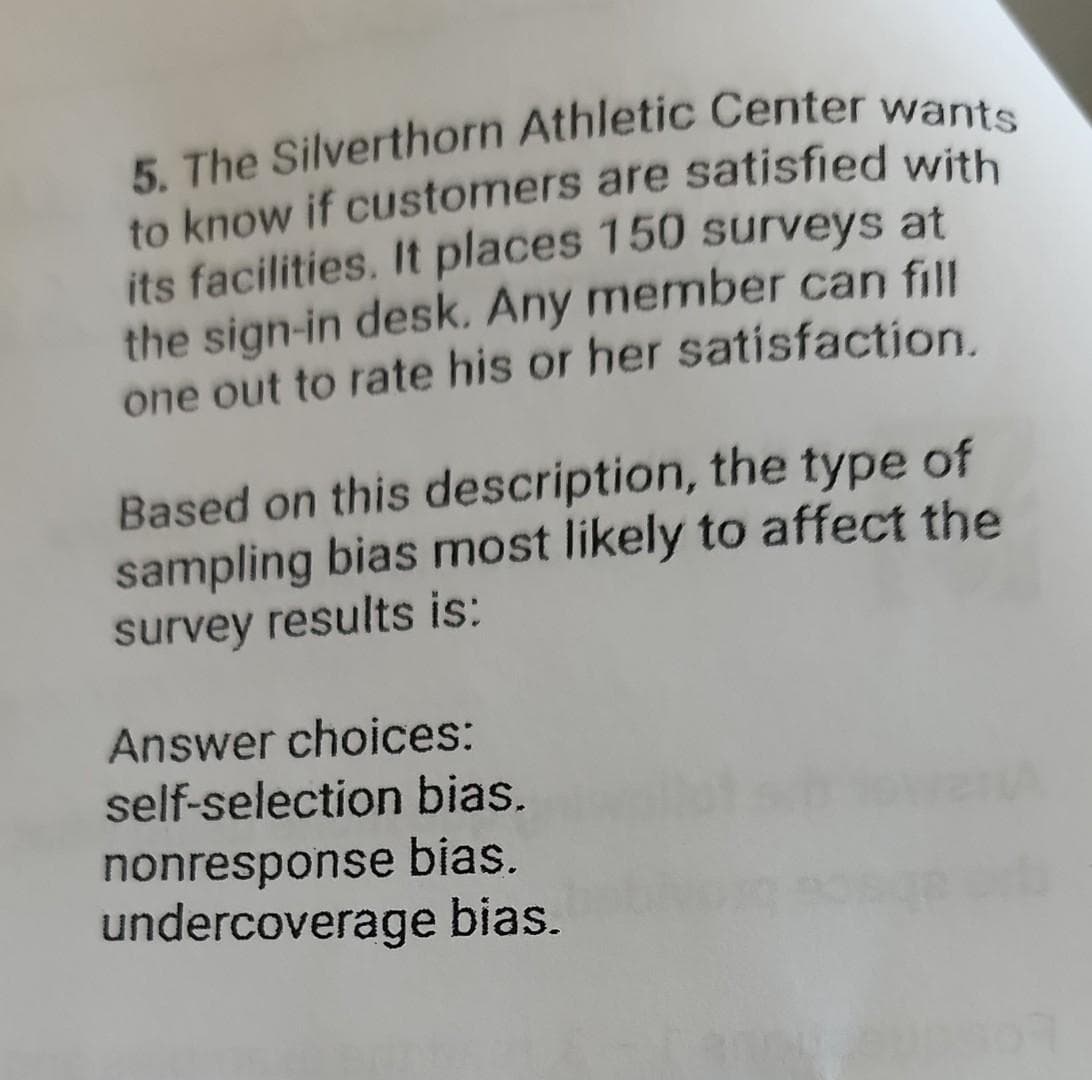 5. The Silverthorn Athletic Center wants
to know if customers are satisfied with
its facilities. It places 150 surveys at
the sign-in desk. Any member can fill
one out to rate his or her satisfaction.
Based on this description, the type of
sampling bias most likely to affect the
survey results is:
Answer choices:
self-selection bias.
nonresponse bias.
undercoverage bias.