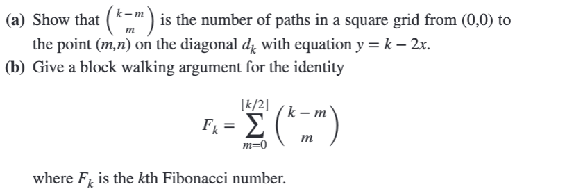 (a) Show that (km) is the number of paths in a square grid from (0,0) to
the point (m,n) on the diagonal d with equation y = k – 2x.
(b) Give a block walking argument for the identity
[k/2]
F₁ = Σ (k-m)
Fk
m=0
where F is the kth Fibonacci number.
