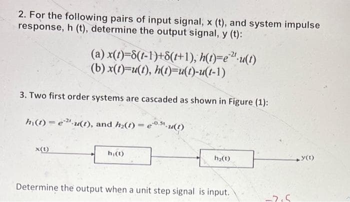 2. For the following pairs of input signal, x (t), and system impulse
response, h (t), determine the output signal, y (t):
(a) x(t)=8(t-1)+8(1+1), h(t)=e¹²¹u(t)
(b) x(t)=u(t), h(t)=u(t)-u(t-1)
3. Two first order systems are cascaded as shown in Figure (1):
hi(t) = e ²¹-u(t), and h₂(t) = e.u(t)
x(1)
h, (t)
h₂(t)
Determine the output when a unit step signal is input.
-2.5
+y(t)