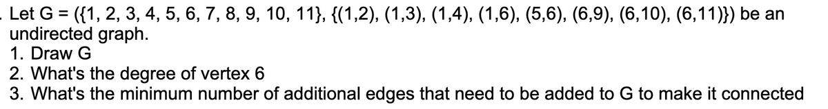 Let G = ({1, 2, 3, 4, 5, 6, 7, 8, 9, 10, 11}, {(1,2), (1,3), (1,4), (1,6), (5,6), (6,9), (6,10), (6,11)}) be an
undirected graph.
1. Draw G
2. What's the degree of vertex 6
3. What's the minimum number of additional edges that need to be added to G to make it connected