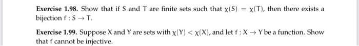 Exercise 1.98. Show that if S and T are finite sets such that x(S) = x(T), then there exists a
bijection f : S→ T.
Exercise 1.99. Suppose X and Y are sets with x(Y) < X(X), and let f : X→ Y be a function. Show
that f cannot be injective.