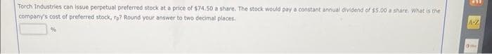 Torch Industries can issue perpetual preferred stock at a price of $74.50 a share. The stock would pay a constant annual dividend of $5.00 a share. What is the
company's cost of preferred stock, rp? Round your answer to two decimal places.
%
A-
late