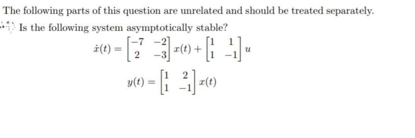 The following parts of this question are unrelated and should be treated separately.
Is the following system asymptotically stable?
-7
-
-2
= [23] +0+1+
| x (t) + [²²₁] ₁
-3
i(t) =
2
u(t) = [1 ²] x(t)