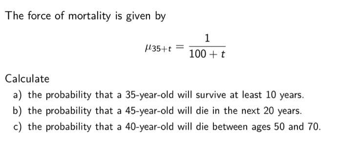 The force of mortality is given by
μ35+t =
1
100+ t
Calculate
a) the probability that a 35-year-old will survive at least 10 years.
b) the probability that a 45-year-old will die in the next 20 years.
c) the probability that a 40-year-old will die between ages 50 and 70.