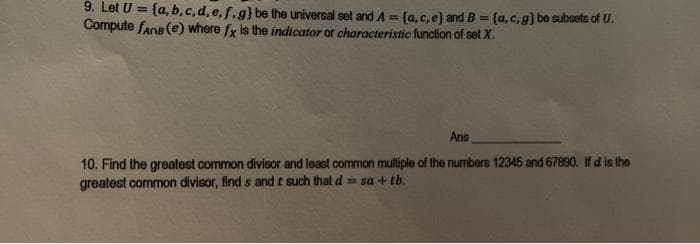 9. Let U = {a,b,c,d,e,f.g} be the universal set and A = {a, c, e) and B = {a,c,g) be subsets of U.
Compute fans (e) where fx is the indicator of characteristic function of set X.
Ans
10. Find the greatest common divisor and least common multiple of the numbers 12345 and 67890. If d is the
greatest common divisor, finds and t such that d = sa + tb.