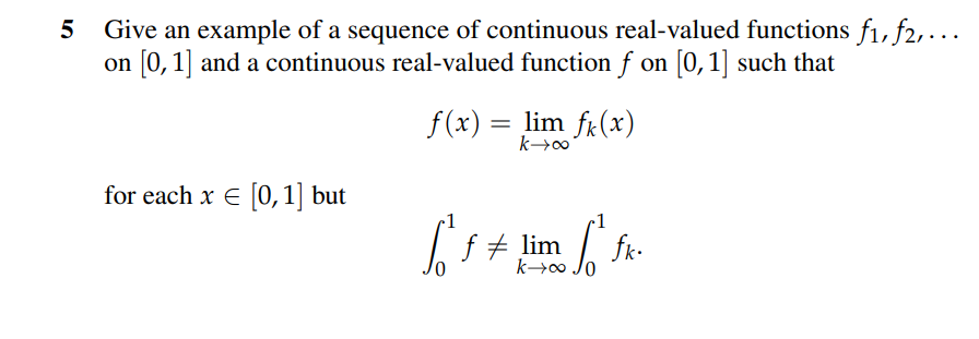 5
Give an example of a sequence of continuous real-valued functions f₁, f2,...
on [0, 1] and a continuous real-valued function f on [0, 1] such that
for each x = [0, 1] but
f(x) = lim f(x)
k→∞o
[ ²f = lim
k→∞0
• Sot fik.