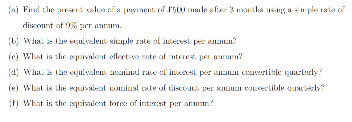 (a) Find the present value of a payment of £500 made after 3 months using a simple rate of
discount of 9% per annum.
(b) What is the equivalent simple rate of interest per annum?
(c) What is the equivalent effective rate of interest per annum?
(d) What is the equivalent nominal rate of interest per annum convertible quarterly?
(e) What is the equivalent nominal rate of discount per annum convertible quarterly?
(f) What is the equivalent force of interest per annum?