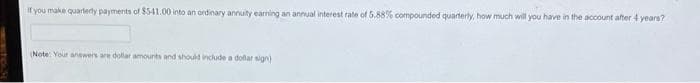 If you make quarterly payments of $5-41.00 into an ordinary annuity earning an annual interest rate of 5.88% compounded quarterly, how much will you have in the account after 4 years?
(Note: Your answers are dollar amounts and should include a dollar sign)