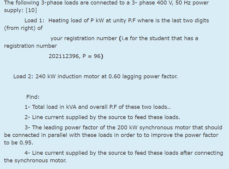 The following 3-phase loads are connected to a 3- phase 400 V, 50 Hz power
supply: [10]
Load 1: Heating load of P kW at unity P.F where is the last two digits
(from right) of
your registration number (i.e for the student that has a
registration number
202112396, P = 96)
Load 2: 240 kW induction motor at 0.60 lagging power factor.
Find:
1- Total load in kVA and overall P.F of these two loads..
2- Line current supplied by the source to feed these loads.
3- The leading power factor of the 200 kW synchronous motor that should
be connected in parallel with these loads in order to to improve the power factor
to be 0.95.
4- Line current supplied by the source to feed these loads after connecting
the synchronous motor.
