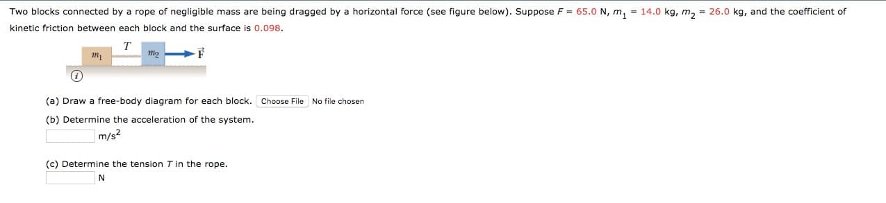 Two blocks connected by a rope of negligible mass are being dragged by a horizontal force (see figure below). Suppose F
65.0 N, m, = 14.0 kg, m, 26.0 kg, and the coefficient of
kinetic friction between each block and the surface is 0.098.
mi
i
(a) Draw a free-body diagram for each block.
Choose File No file chosen
(b) Determine the acceleration of the system.
m/s2
(c) Determine the tension T in the rope.
