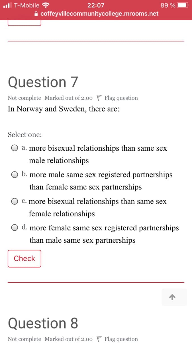 ul T-Mobile ?
22:07
89 %
A coffeyvillecommunitycollege.mrooms.net
Question 7
Not complete Marked out of 2.00 P Flag question
In Norway and Sweden, there are:
Select one:
a. more bisexual relationships than same sex
male relationships
b. more male same sex registered partnerships
than female same sex partnerships
c. more bisexual relationships than same sex
female relationships
d. more female same sex registered partnerships
than male same sex partnerships
Check
Question 8
Not complete Marked out of 2.00 P Flag question
