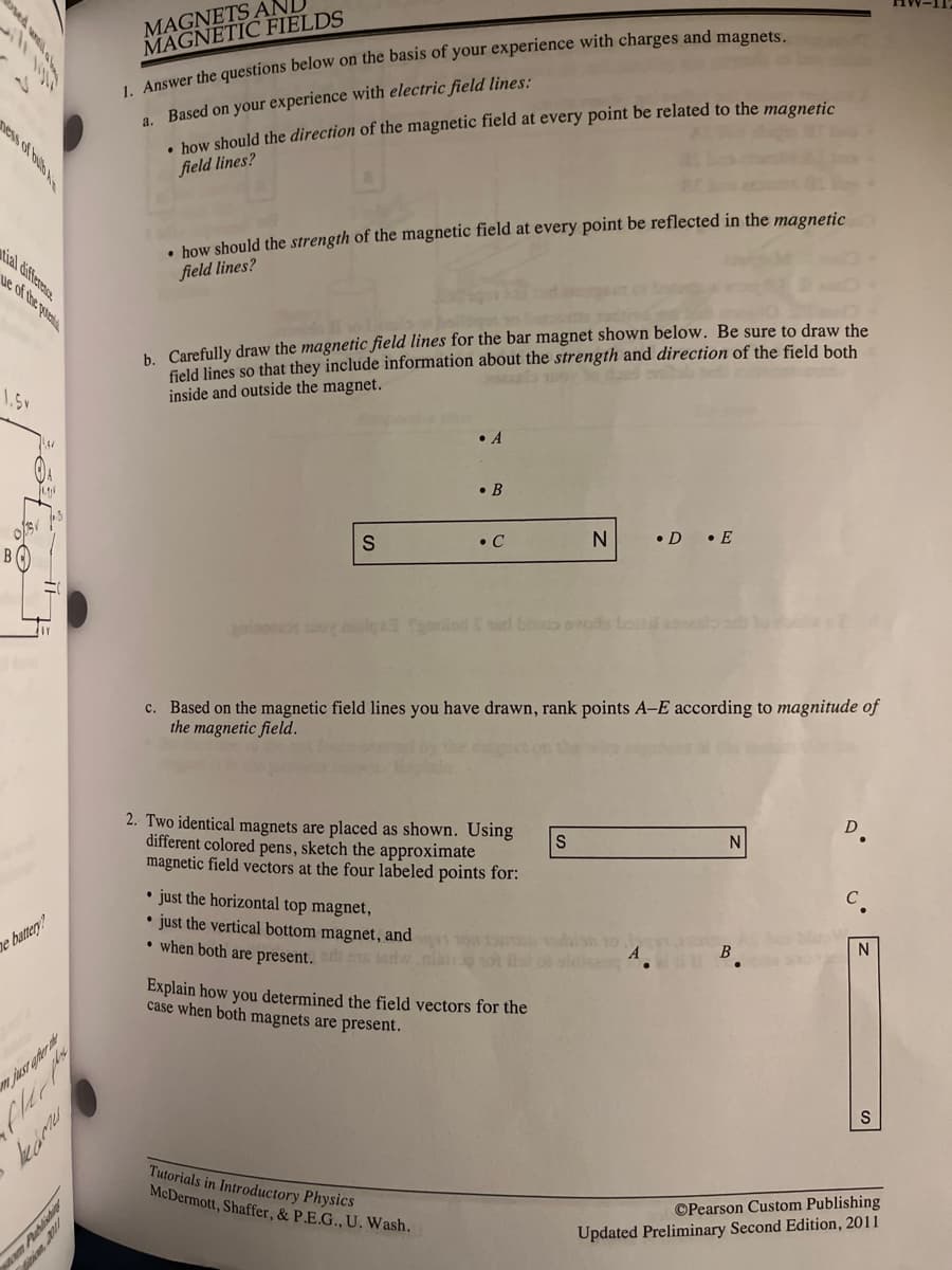 ### Magnets and Magnetic Fields

#### 1. Answer the questions below on the basis of your experience with charges and magnets.

**a. Based on your experience with electric field lines:**
- **Direction of the Magnetic Field:**
  How should the direction of the magnetic field at every point be related to the magnetic field lines?

- **Strength of the Magnetic Field:**
  How should the strength of the magnetic field at every point be reflected in the magnetic field lines?

**b. Carefully draw the magnetic field lines** for the bar magnet shown below. Be sure to draw the field lines so that they include information about the strength and direction of the field both inside and outside the magnet.

```
     • A
     • B
     
  S       N
     • C     • D
             • E
```

**c. Based on the magnetic field lines you have drawn, rank points A–E according to the magnitude of the magnetic field.

#### 2. Two identical magnets are placed as shown. Using different colored pens, sketch the approximate magnetic field vectors at the four labeled points for:**

- Just the horizontal top magnet,
- Just the vertical bottom magnet, and
- When both are present.

```
         S       N
     • D
     • C
     • A
     • B
        N
        S
```

Explain how you determined the field vectors for the case when both magnets are present.

---

**Diagrams:**
1. **Single Bar Magnet Diagram (Part 1b):**
   - The diagram displays a single bar magnet positioned horizontally with the south pole (S) on the left and the north pole (N) on the right.
   - Points labeled A and B are above the magnet.
   - Points labeled C, D, and E are at or beneath the magnet.

2. **Two Identical Magnets Diagram (Part 2):**
   - Two magnets are shown, one placed horizontally (top magnet) with the south pole (S) on the left and the north pole (N) on the right.
   - The second magnet is placed vertically (bottom magnet) with the north pole (N) at the top and the south pole (S) at the bottom.
   - Points labeled A, B, C, and D surround the magnets.

These problems and diagrams help you analyze and understand the properties and effects of magnetic fields generated by magnets.

---

**Tutorial