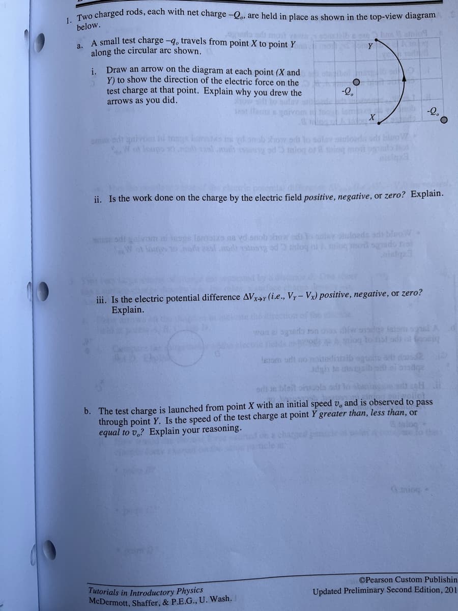 1. Two charged rods, each with net charge –Qo, are held in place as shown in the top-view diagram
below.
o mon ve 9 lb s afnio
A small test charge -q, travels from point X to point Y
along the circular arc shown.
Y
i Draw an arrow on the diagram at each point (X and
Y) to show the direction of the electric force on the
test charge at that point. Explain why you drew the
arrows as you did.
-Q,
bulay
12st llar
-2,
om edr aivo hi tmogs InreOko d snob ow or lo suler phuloedas ods bloo
SAW of Inupo 0n lch s od inlog or & iog mot
ती
ii. Is the work done on the charge by the electric field positive, negative, or zero? Explain.
odrgalvom muse lomots na vd onob how od o anler ouloeds ad bleo
SoW ot los o har 2s.mdr stosg od nlog ol A ulo mod sgedo o
iii. Is the electric potential difference AVxay (i.e., Vy- Vx) positive, negative, or zero?
Explain.
wort e ogeds on ovss difw isdga iniom snsIA
ies od Amiog to fisl adi ot oe
lesom srlt no moitediataib gutto e das
odi n bleit ornuola ad
b. The test charge is launched from point X with an initial speed v, and is observed to pass
through point Y. Is the speed of the test charge at point Y greater than, less than, or
equal to v.? Explain your reasoning.
Gmiog
©Pearson Custom Publishin
Tutorials in Introductory Physics
McDermott, Shaffer, & P.E.G., U. Wash.
Updated Preliminary Second Edition, 201
