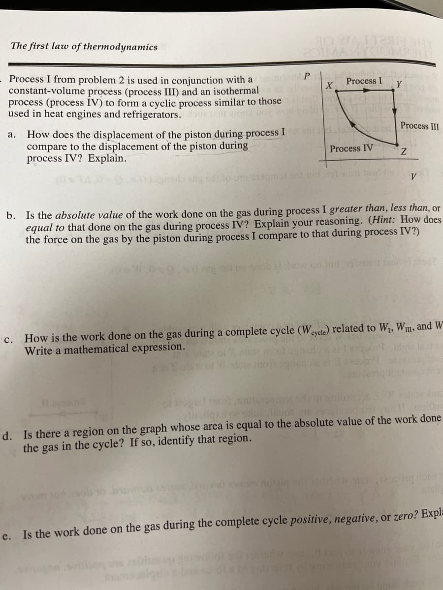 The first law of thermodynamics
HO WAIT2
MAKYC
Process I from problem 2 is used in conjunction with a
constant-volume process (process III) and an isothermal
process (process IV) to form a cyclic process similar to those
used in heat engines and refrigerators. r vond pox r
o P
Process I
X
Y
How does the displacement of the piston during process I
compare to the displacement of the piston during
process IV? Explain.
а.
Process III
Process IV
V.
Is the absolute value of the work done on the gas during process I greater than, less than, or
equal to that done on the gas during process IV? Explain your reasoning. (Hint: How does
the force on the gas by the piston during process I compare to that during process IV?)
b.
howun hid iz
c. How is the work done on the gas during a complete cycle (Wevele) related to W1, W1, and W
Write a mathematical expression.
या
of eg
d. Is there a region on the graph whose area is equal to the absolute value of the work done
the gas in the cycle? If so, identify that region.
Is the work done on the gas during the complete cycle positive, negative, or zero? Expla
e.
