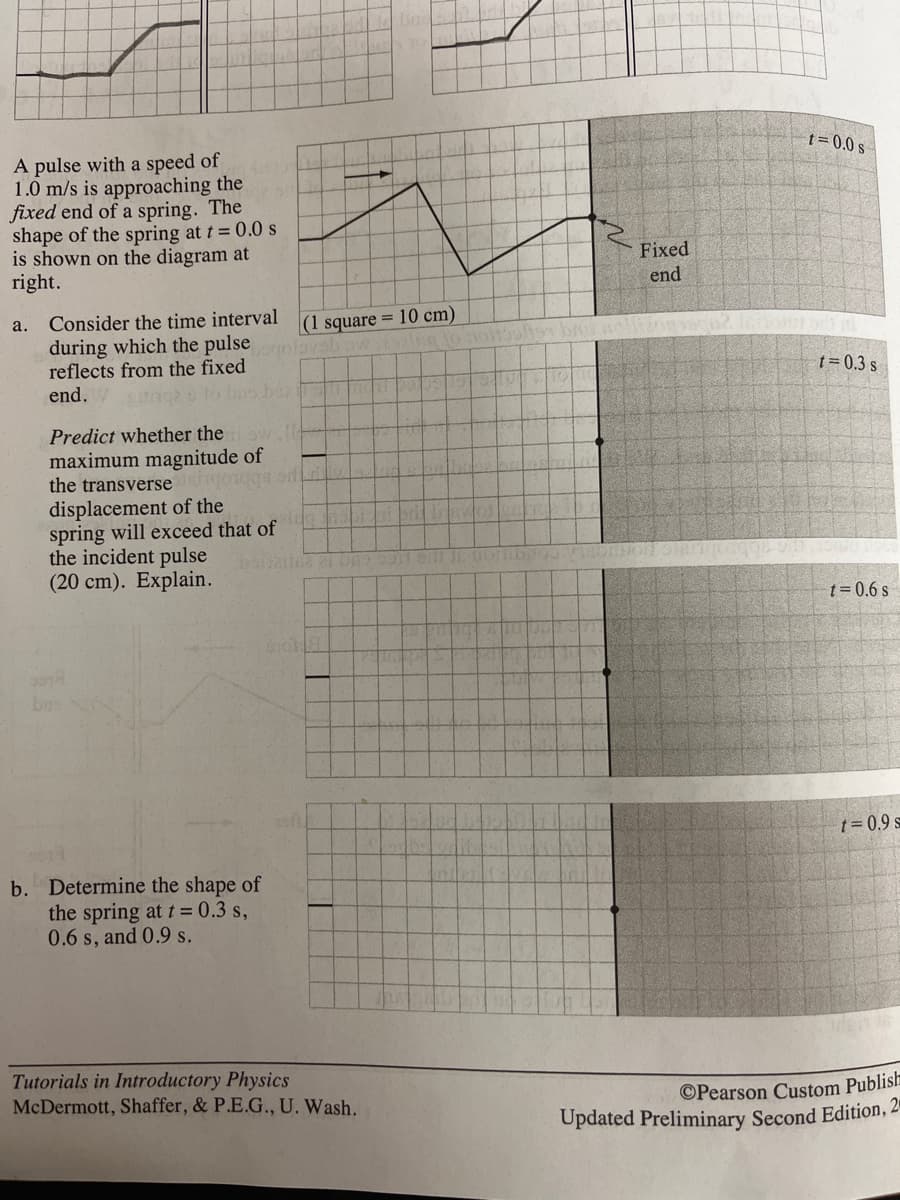1= 0.0 s
A pulse with a speed of
1.0 m/s is approaching the
fixed end of a spring. The
shape of the spring at t = 0.0 s
is shown on the diagram at
right.
Fixed
end
a. Consider the time interval
during which the pulse
reflects from the fixed
end.
|(1 square = 10 cm)
t= 0.3 s
Predict whether the
maximum magnitude of
the transverse goaqS
displacement of the
spring will exceed that of
the incident pulse
(20 cm). Explain.
t= 0.6 s
bos
t= 0.9 s
b. Determine the shape of
the spring at t= 0.3 s,
0.6 s, and 0.9 s.
Tutorials in Introductory Physics
McDermott, Shaffer, & P.E.G., U. Wash.
©Pearson Custom Publish
Updated Preliminary Second Edition, 2-
