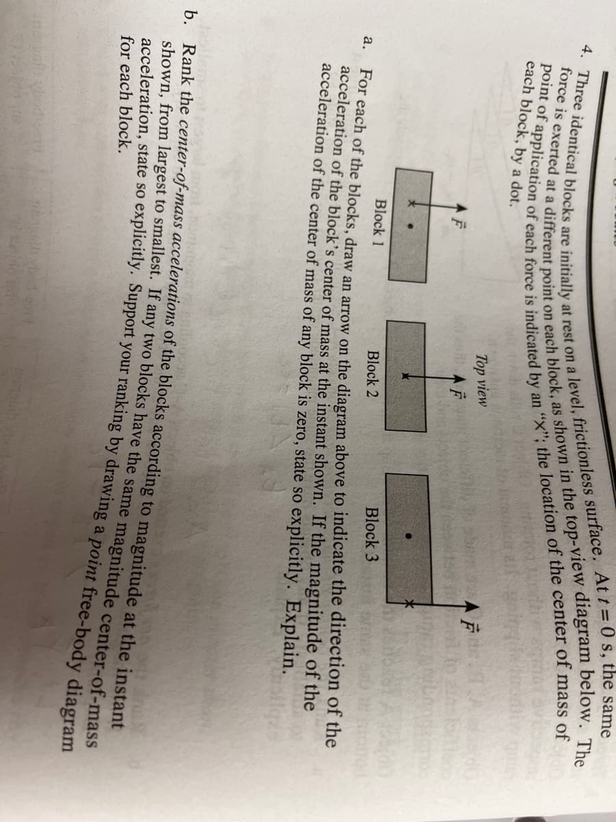 each block, by a dot.
Top view
AF
Block 1
Block 2
Block 3
а.
For each of the blocks, draw an arrow on the diagram above to indicate the direction of the
acceleration of the block's center of mass at the instant shown. If the magnitude of the
acceleration of the center of mass of any block is zero, state so explicitly. Explain.
Rank unerom largest to smallest. If any two blocks have the same magnitude center-of-mass
for each block.
force is at a point on as in the The
4. Three are at rest on a Att= 0 s, the same
point of of each is by an "X"; the of the of of
