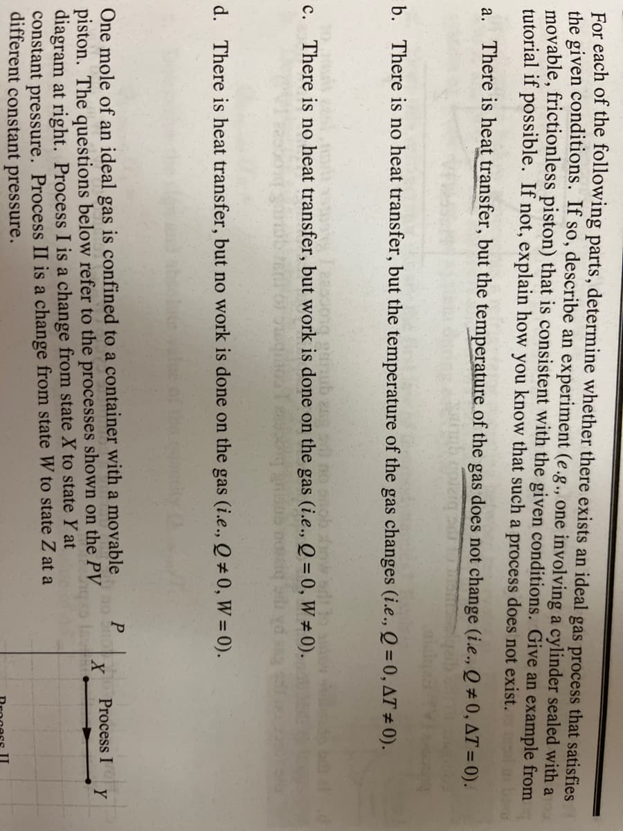 For each of the following parts, determine whether there exists an ideal gas process that satisfies
the given conditions. If so, describe an experiment (e.g., one involving a cylinder sealed with a
movable, frictionless piston) that is consistent with the given conditions. Give an example from
tutorial if possible. If not, explain how you know that such a process does not exist.
a. There is heat transfer, but the temperature of the gas does not change (i.e., Q # 0, AT = 0).
b. There is no heat transfer, but the temperature of the gas changes (i.e., Q = 0, AT ± 0).
2anub ang no onob inwsd
c. There is no heat transfer, but work is done on the gas (i.e., Q = 0, W # 0).
d. There is heat transfer, but no work is done on the gas (i.e., Q # 0, W = 0).
One mole of an ideal gas is confined to a container with a movable
piston. The questions below refer to the processes shown on the PV
diagram at right. Process I is a change from state X to state Y at
constant pressure. Process II is a change from state W to state Z at a
different constant pressure.
Process I
Y
