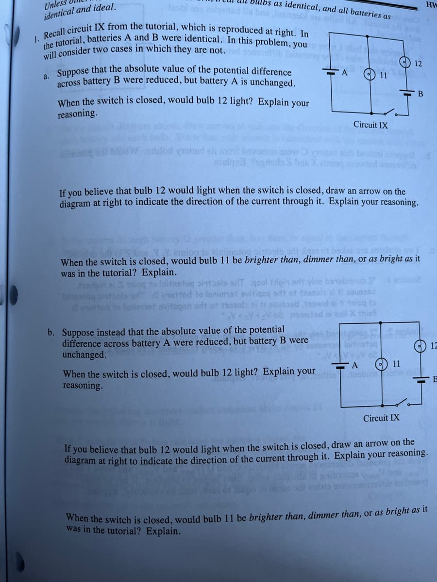 bulbs as identical, and all batteries as
sobi ons zohotted Ils bas lesinabi sad A Joint
HW
Unles
identical and ideal.
1. Recall circuit IX from the tutorial, which is reproduced at right. In
the tutorial, batteries A and B were identical. In this problem, you
will consider two cases in which they are not. odsotsisviib lahtnsions
12
a. Suppose that the absolute value of the potential difference
across battery B were reduced, but battery A is unchanged.
A
11
When the switch is closed, would bulb 12 light? Explain your
reasoning.
Circuit IX
lod yishind all ind
iclaxa fon
If you believe that bulb 12 would light when the switch is closed, draw an arrow on the
diagram at right to indicate the direction of the current through it. Explain your reasoning.
ation to eleito
When the switch is closed, would bulb 11 be brighter than, dimmer than, or as bright as it
was in the tutorial? Explain.
fasripiri
to foitusfoq ortasis sT qool trigin ant yine barobianco Insbul2
Initis
istfod to lonimmst svitigoq srit of tzazolo si ti sausosd
svitogen adt ot taszolo el ti sauoosd teswol el Y twing to
<V <₂V 62 nsowfad ni zail X trio
b. Suppose instead that the absolute value of the potential
difference across battery A were reduced, but battery B were
unchanged.
We vino ba bianca I
stosaloitratoq
VVV 02
A
) 12
11
When the switch is closed, would bulb 12 light? Explain your
reasoning.
B
Circuit IX
If you believe that bulb 12 would light when the switch is closed, draw an arrow on the
diagram at right to indicate the direction of the current through it. Explain your reasoning.
When the switch is closed, would bulb 11 be brighter than, dimmer than, or as bright as it
was in the tutorial? Explain.
B