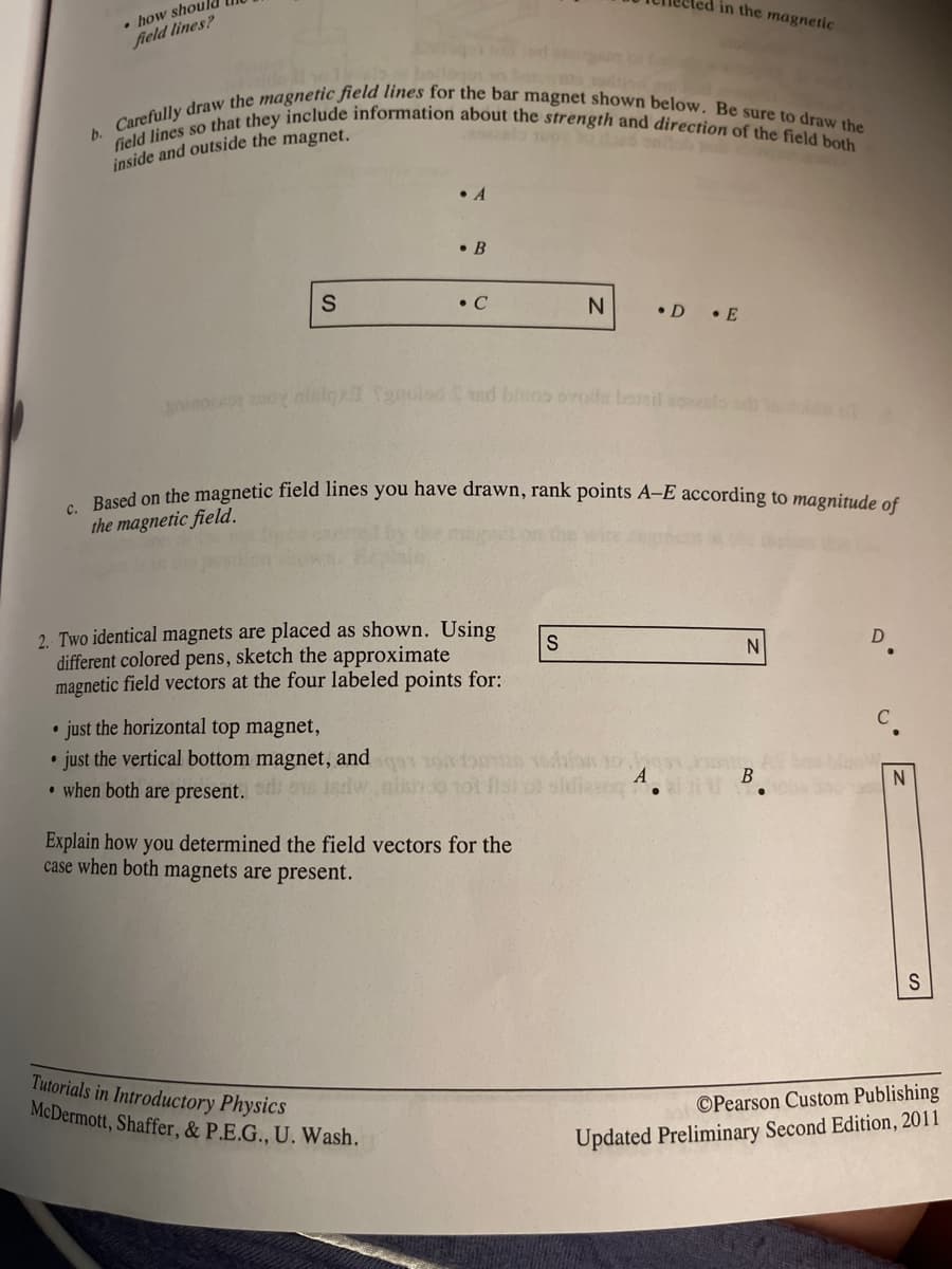 in the magnetic
how shou
field lines?
b. Carefully draw the magnetic field lines for the bar magnet shown below. Be sure to draw the
field lines so that they include information about the strength and direction of the field both
inside and outside the magnet.
• A
. B
S
. C
N
DE
noty nistgx Synolod red bloo ovods boseil epeal
C. Based on the magnetic field lines you have drawn, rank points A-E according to magnitude of
the magnetic field.
2. Two identical magnets are placed as shown. Using
different colored pens, sketch the approximate
S
N
magnetic field vectors at the four labeled points for:
• just the horizontal top magnet,
just the vertical bottom magnet, and
N
• when both are present.
Explain how you determined the field vectors for the
case when both magnets are present.
Tutorials in Introductory Physics
McDermott, Shaffer, & P.E.G., U. Wash.
S
Pearson Custom Publishing
Updated Preliminary Second Edition, 2011
