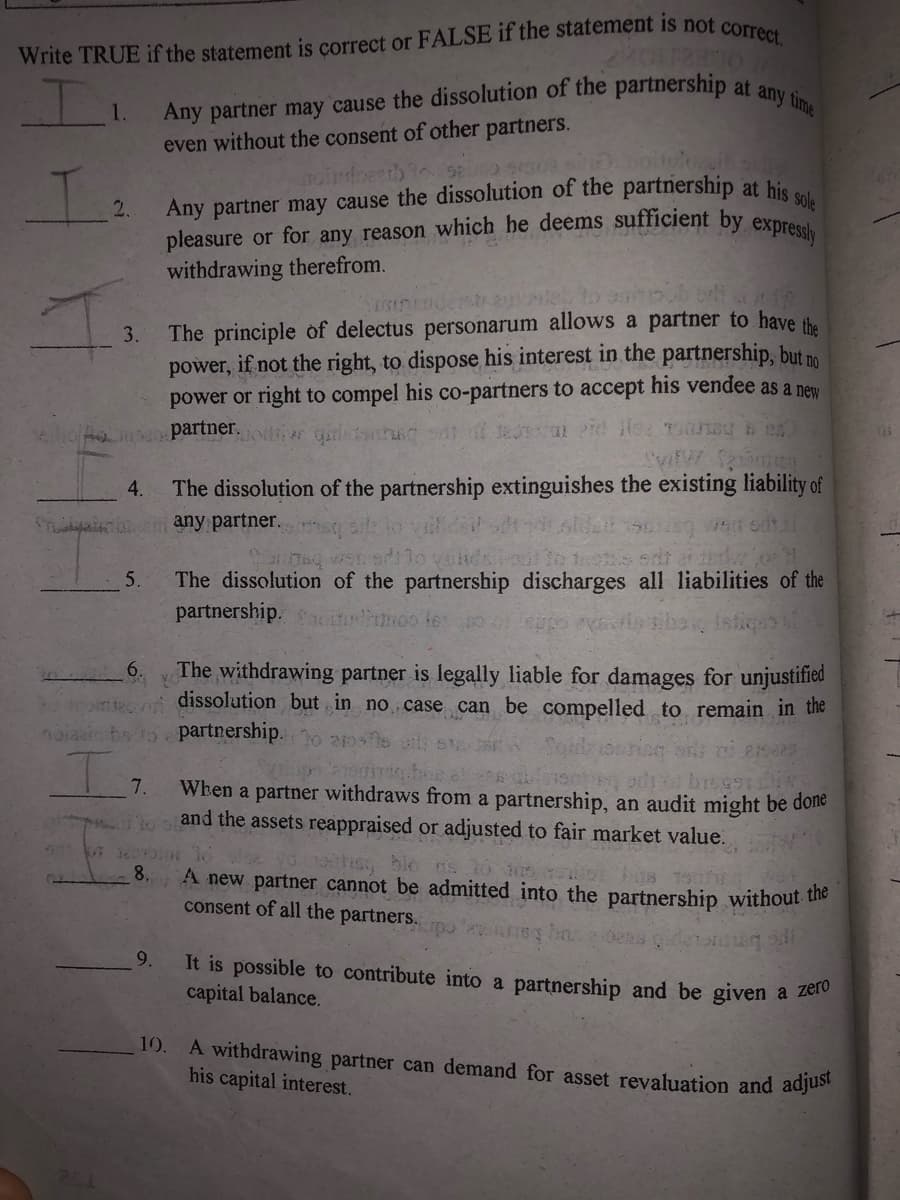 pleasure or for any reason which he deems sufficient by expressly
Any partner may cause the dissolution of the partnership at any time
even without the consent of other partners.
sole
Any partner may cause the dissolution of the partnership at hie
2.
withdrawing therefrom.
The principle of delectus personarum allows a partner to have the
if not the right, to dispose his interest in the partnership, but no
power or right to compel his co-partners to accept his vendee as a new
3.
power,
partner.
The dissolution of the partnership extinguishes the existing liability of
any partner.
weit odtal
The dissolution of the partnership discharges all liabilities of the
partnership. oo le
5.
The withdrawing partner is legally liable for damages for unjustified
dissolution but in no case can be compelled to remain in the
6.
noiaainbo to partnership.
7.
When a partner withdraws from a partnership, an audit might be done
and the assets reappraised or adjusted to fair market value.
irhs ble ns
8.
A new partner cannot be admitted into the partnership without the
consent of all the partners.
9.
It is possible to contribute into a partnership and be given a zelo
capital balance.
10. A withdrawing partner can demand for asset revaluation and adjuse
his capital interest.
111 1H4
