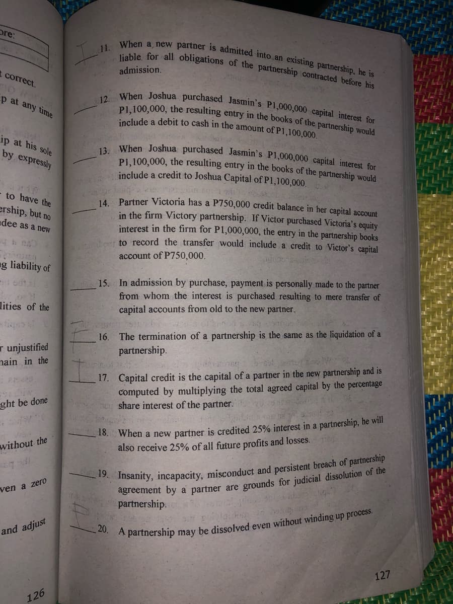 13. When Joshua purchased Jasmin's P1,000,000 capital interest for
12. When Joshua purchased Jasmin's P1,000,000 capital interest for
P1,100,000, the resulting entry in the books of the partnership would
11. When a, new partner is admitted into an existing partnership, he is
liable for all obligations of the partnership contracted before his
pre:
admission.
correct.
p at any time
iaclude a debit to cash in the amount of P1,100,000.
ip at his sole
by expressly
PL. 100,000, the resulting entry in the books of the partnership would
include a credit to Joshua Capital of P1,100,000.
- to have the
4 Partner Victoria has a P750,000 credit balance in her capital account
in the firm Victory partnership. If Victor purchased Victoria's equity
interest in the firm for P1,000,000, the entry in the partnership books
to record the transfer would include a credit to Victor's capital
ership, but no
dee as a neW
account of P750,000.
ng liability of
15. In admission by purchase, payment is personally made to the partner
from whom the interest is purchased resulting to mere transfer of
capital accounts from old to the new partner.
lities of the
16. The termination of a partnership is the same as the liquidation of a
partnership.
r unjustified
nain in the
17. Capital credit is the capital of a partner in the new partnership and is
computed by multiplying the total agreed capital by the percentage
share interest of the partner.
ght be done
When a new partner is credited 25% interest in a partnership, he will
also receive 25% of all future profits and losses.
18.
without the
Insanity, incapacity, misconduct and persistent breach of partnership
ven a zero
partnership.
20.
and adjust
* partnership may be dissolved even without winding up process.
127
126
