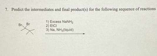 7. Predict the intermediates and final product(s) for the following sequence of reactions
1) Excess NaNH2
2) ECCI
3) Na, NH3(liquid)
Br.
Br
