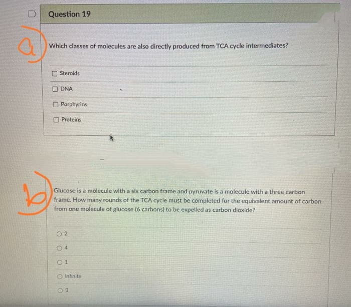 Question 19
Which dlasses of molecules are also directly produced from TCA cycle intermediates?
Steroids
O DNA
Porphyrins
Proteins
Glucose is a molecule with a six carbon frame and pyruvate is a molecule with a three carbon
frame. How many rounds of the TCA cycle must be completed for the equivalent amount of carbon
from one molecule of glucose (6 carbons) to be expelled as carbon dioxide?
O 2
0 1
Infinite
1 3
