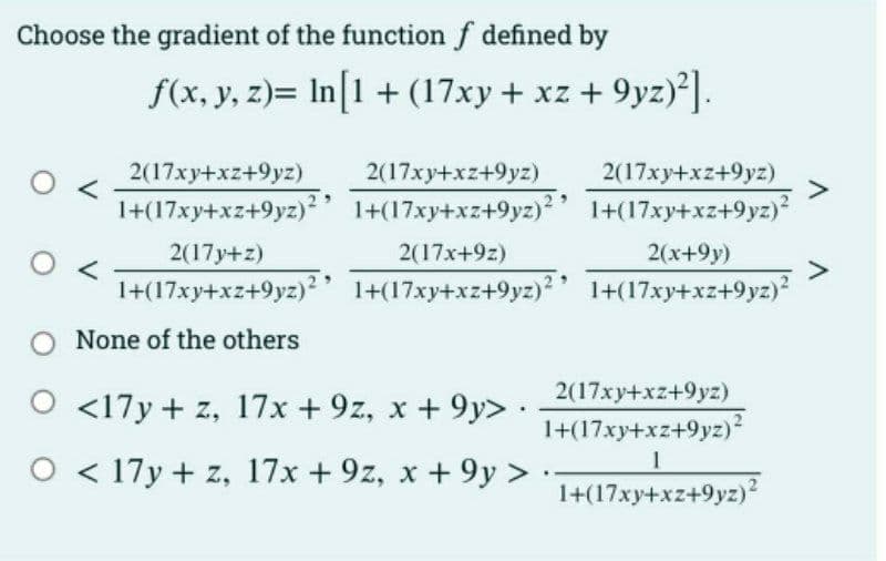 Choose the gradient of the function f defined by
f(x, y, z)= In[1 + (17xy + xz +9yz)²].
2(17xy+xz+9yz)
1+(17xy+xz+9yz)²'
2(17xy+xz+9yz) 2(17xy+xz+9yz)
1+(17xy+xz+9yz)²' 1+(17xy+xz+9yz)²
2(17y+z)
2(17x+9z)
2(x+9y)
1+(17xy+xz+9yz)² 1+(17xy+xz+9yz)2 1+(17xy+xz+9yz)²
None of the others
2(17xy+xz+9yz)
1+(17xy+xz+9yz)²
1
1+(17xy+xz+9yz)²
O <17y + z, 17x +9z, x +9y> .
O
17y + z, 17x +9z, x +9y> ..
A