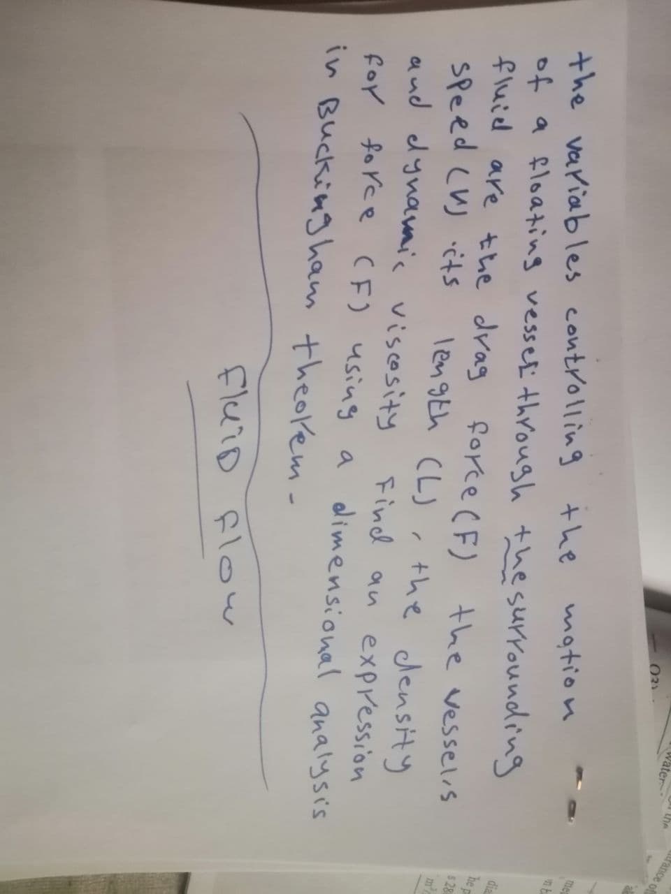 031.
Water-
the
the variables controlling the
motion
of a floating vessel through the surrounding
fluid are the drag force (F) the vessels
speed (V) its
length (L), the density
and dynamic viscosity Find an expression
for force (F) using a dimensional analysis
in Buckingham theolem-
fluid flow
fance of
al
me
nt
dia
he
$28
m²