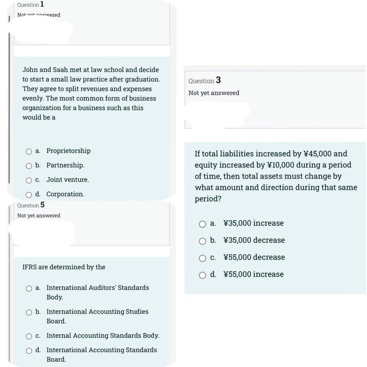 Question 1
Not yet onewered
John and Saah met at law school and decide
to start a small law practice after graduation.
They agree to split revenues and expenses
evenly. The most common form of business
organization for a business such as this
would be a
a. Proprietorship
b. Partnership.
c. Joint venture.
O d. Corporation.
Question 5
Not yet answered
IFRS are determined by the
a. International Auditors' Standards
Body.
b. International Accounting Studies
Board.
O c.
Internal Accounting Standards Body.
O d. International Accounting Standards
Board.
Question 3
Not yet answered
If total liabilities increased by ¥45,000 and
equity increased by ¥10,000 during a period
of time, then total assets must change by
what amount and direction during that same
period?
a.
¥35,000 increase
O b. ¥35,000 decrease
c. ¥55,000 decrease
O d. ¥55,000 increase