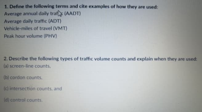 1. Define the following terms and cite examples of how they are used:
Average annual daily traf (AADT)
Average daily traffic (ADT)
Vehicle-miles of travel (VMT)
Peak hour volume (PHV)
2. Describe the following types of traffic volume counts and explain when they are used:
(a) screen-line counts,
(b) cordon counts,
(c) intersection counts, and
(d) control counts.
