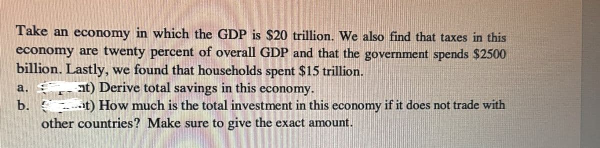 Take an economy in which the GDP is $20 trillion. We also find that taxes in this
economy are twenty percent of overall GDP and that the government spends $2500
billion. Lastly, we found that households spent $15 trillion.
a.
at) Derive total savings in this economy.
t) How much is the total investment in this economy if it does not trade with
other countries? Make sure to give the exact amount.