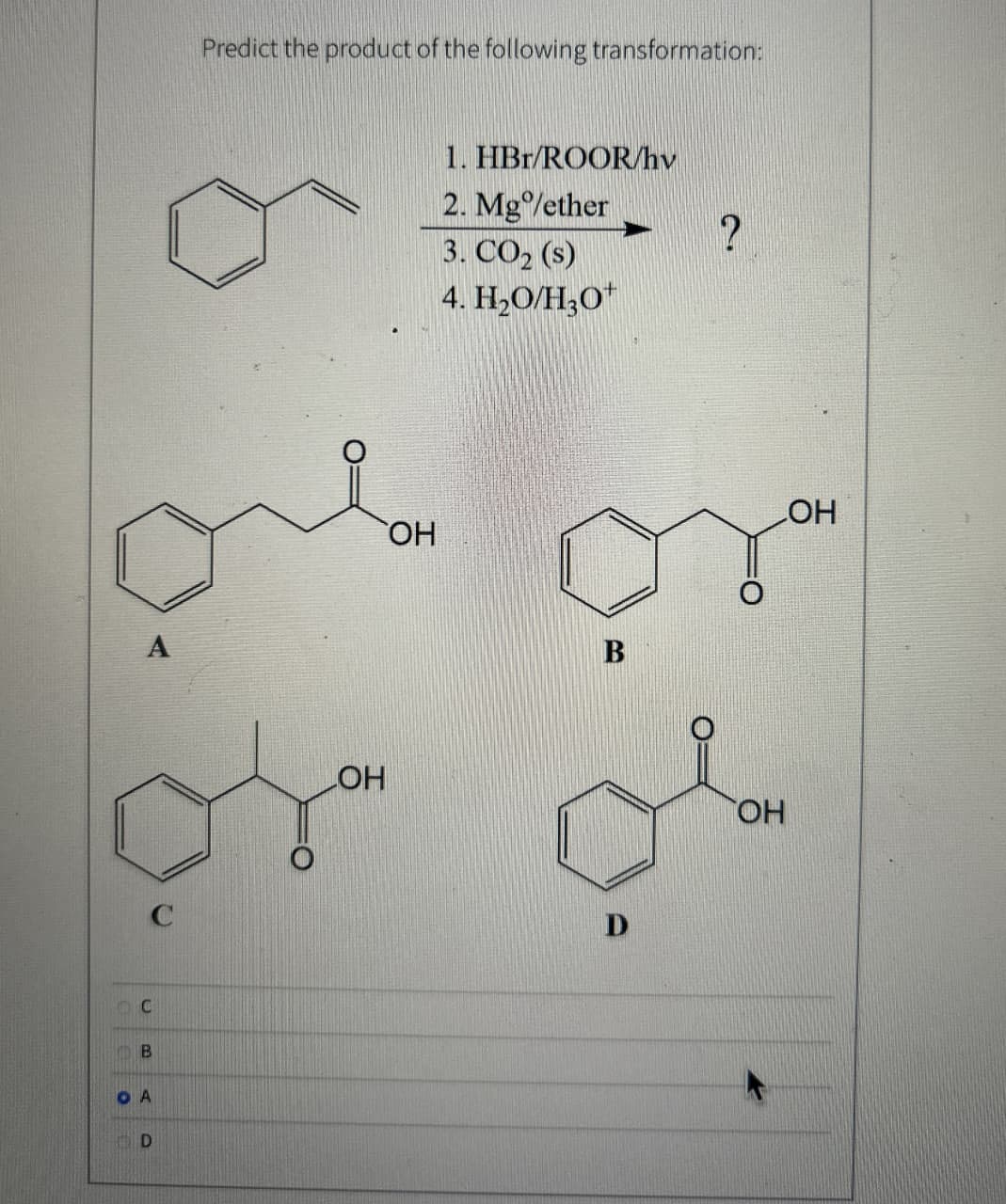 A
C
B
OA
D
C
Predict the product of the following transformation:
LOH
OH
1. HBr/ROOR/hv
2. Mg/ether
3. CO2 (s)
4. H₂O/H3O+
B
D
?
OH
OH