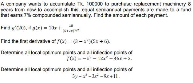 A company wants to accumulate Tk. 100000 to purchase replacement machinery 8
years from now to accomplish this, equal semiannual payments are made to a fund
that earns 7% compounded semiannually. Find the amount of each payment.
18
Find g'(20), if g(x) = 10x +
(5+2x)+/2"
Find the first derivative of f(x) = (3 –x²)(5x + 6).
Determine all local optimum points and all inflection points of
f(x) = -x3 – 12x² – 45x + 2.
Determine all local optimum points and all inflection points of
3y = x' - 3x - 9x +11.
