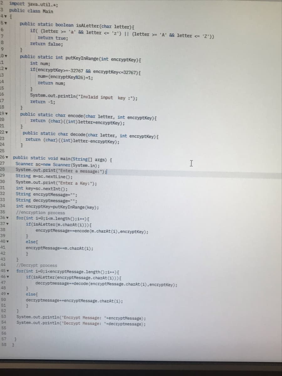 2 import java.util.;
3 public class Main
5
public static boolean isALetter(char letter){
if( (letter = 'a' && letter <= 'z') || (letter = 'A' && letter <= 'Z'))
return true;
return false;
public static int putkeyInRange (int encryptKey){
11
int num;
12▼
13
14
if(encryptKey>=-32767 && encryptKey<=32767){
num=(encryptKey26)+1;
return num;
15
16
System.out.prrìntln("Invlaid input key :");
return -1;
17
18
19
20
public static char encode (char letter, int encryptKey){
return (char)((int)letter+encryptKey);
21
22
public static char decode (char letter, int encryptKey) {
return (char) ((int)letter-encryptKey);
23
24
25
26 public static void main(String [] args) {
27
I
Scanner sc=new Scanner (System.in);
System.out.print("Enter a message: ");
String m-sc.nextline ();
System.out.print("Enter a Key: ");
int key=sc.nextInt();
String encryptMessage="";
String decryptmessage="";
int encryptkey=putKeyInRange (key);
1/encryption process
for(int i=0;ia.length();i++){
if(isALetter(m.charAt(i)))I
28
29
30
31
32
33
34
35
36 v
37▼
38
encryptMessage+=encode (m.charAt (i), encryptKey);
39
40v
elsef
41
encryptMessage+=m.charAt (i);
42
43
44
//Decrypt process
for(int i=0;i<encryptMessage.length();i++){
if(isALetter(encryptMessage.charAt (i))){
decryptmessage+-decode (encryptMessage.charAt(i),encryptkey);
45 v
46
47
48
else
decryptmessage+=encryptMessage.charAt(i);
49 v
50
51
52
System.out.printin("Encrypt Message: "+encryptMessage);
System.out.println("Decrypt Message: "+decryptmessage);
53
54
55
56
57
58 3
