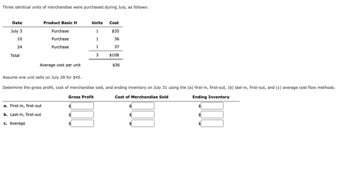 Three identical units of merchandise were purchased during July, as follows:
Date
July 3
10
24
Total
Product Basic H
Purchase
Purchase
Purchase
Average cost per unit
a. First-in, first-out
b. Last-in, first-out
c. Average
Units
1
1
1
3
Cost
$35
36
37
$108
$36
Assume one unit sells on July 28 for $45.
Determine the gross profit, cost of merchandise sold, and ending inventory on July 31 using the (a) first-in, first-out, (b) last-in, first-out, and (c) average cost flow methods.
Gross Profit
Ending Inventory
Cost of Merchandise Sold
$
$